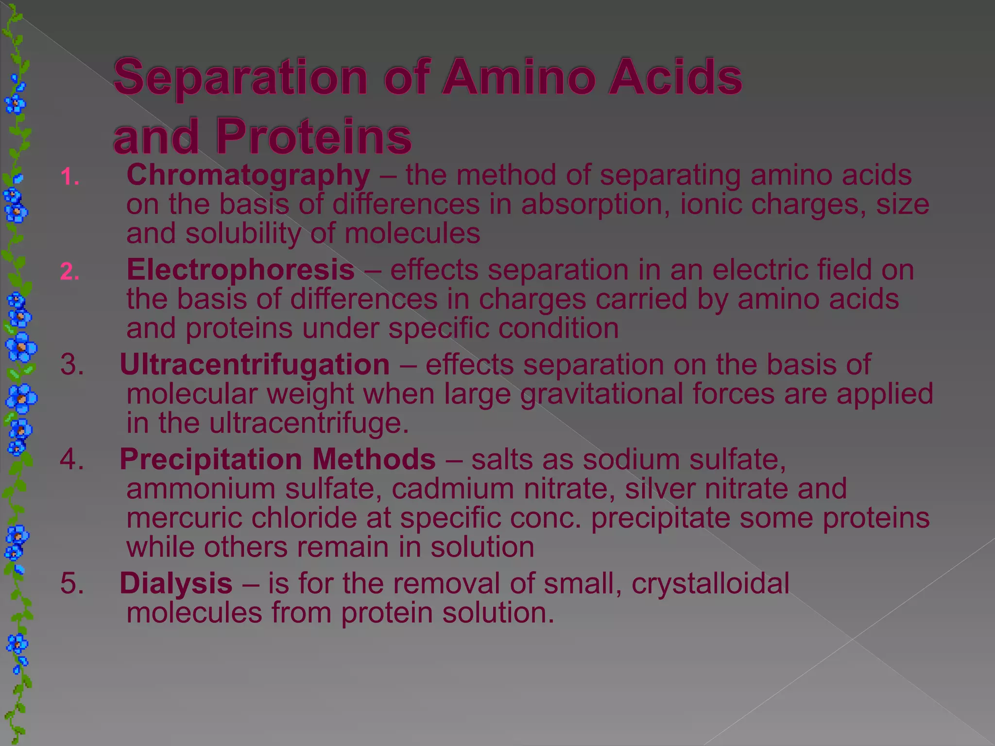 1. Chromatography – the method of separating amino acids
on the basis of differences in absorption, ionic charges, size
and solubility of molecules
2. Electrophoresis – effects separation in an electric field on
the basis of differences in charges carried by amino acids
and proteins under specific condition
3. Ultracentrifugation – effects separation on the basis of
molecular weight when large gravitational forces are applied
in the ultracentrifuge.
4. Precipitation Methods – salts as sodium sulfate,
ammonium sulfate, cadmium nitrate, silver nitrate and
mercuric chloride at specific conc. precipitate some proteins
while others remain in solution
5. Dialysis – is for the removal of small, crystalloidal
molecules from protein solution.
 
