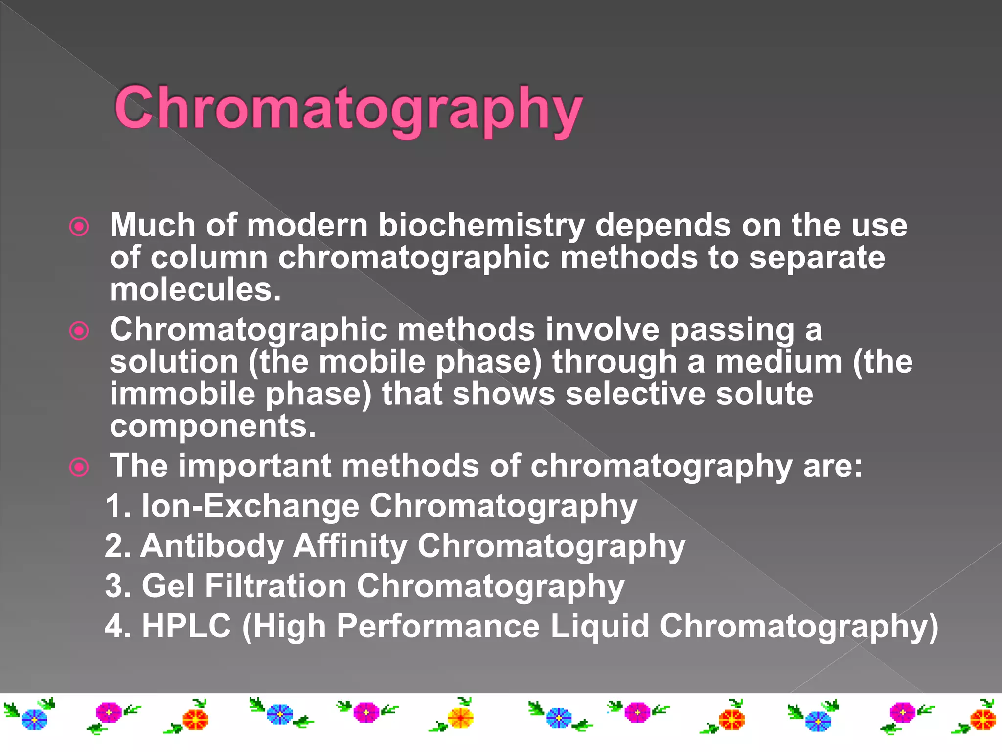  Much of modern biochemistry depends on the use
of column chromatographic methods to separate
molecules.
 Chromatographic methods involve passing a
solution (the mobile phase) through a medium (the
immobile phase) that shows selective solute
components.
 The important methods of chromatography are:
1. Ion-Exchange Chromatography
2. Antibody Affinity Chromatography
3. Gel Filtration Chromatography
4. HPLC (High Performance Liquid Chromatography)
 