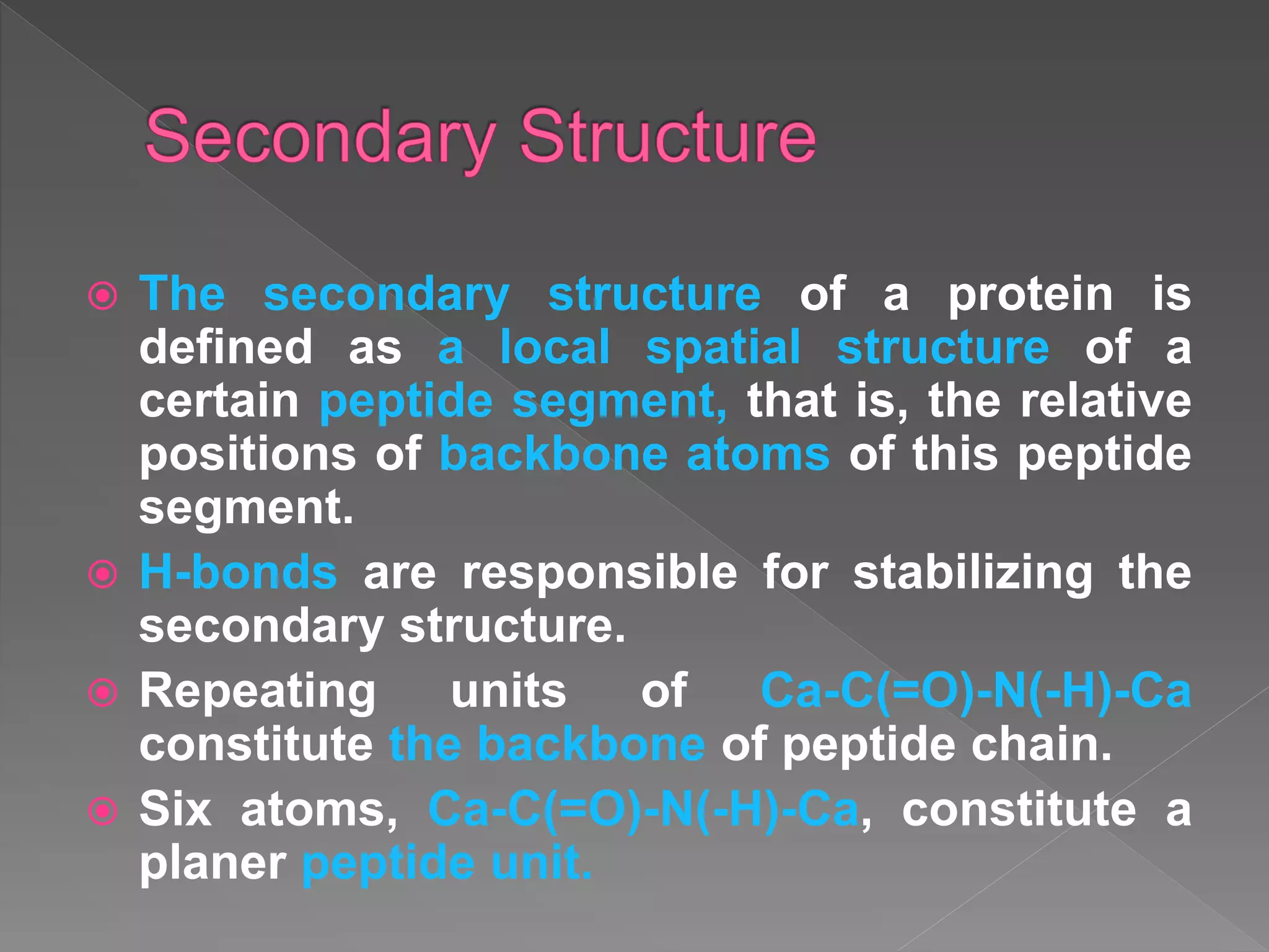  The secondary structure of a protein is
defined as a local spatial structure of a
certain peptide segment, that is, the relative
positions of backbone atoms of this peptide
segment.
 H-bonds are responsible for stabilizing the
secondary structure.
 Repeating units of Ca-C(=O)-N(-H)-Ca
constitute the backbone of peptide chain.
 Six atoms, Ca-C(=O)-N(-H)-Ca, constitute a
planer peptide unit.
 