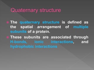  The quaternary structure is defined as
the spatial arrangement of multiple
subunits of a protein.
 These subunits are associated through
H-bonds, ionic interactions, and
hydrophobic interactions
 