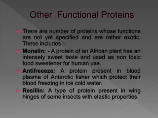  There are number of proteins whose functions
are not yet specified and are rather exotic.
These includes –
 Monelin: - A protein of an African plant has an
intensely sweet taste and used as non toxic
food sweetener for human use.
 Antifreeeze: A protein present in blood
plasma of Antarctic fisher which protect their
blood freezing in ice cold water.
 Resillin: A type of protein present in wing
hinges of some insects with elastic properties.
 
