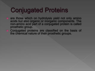  are those which on hydrolysis yield not only amino
acids but also organic or inorganic components. The
non-amino acid part of a conjugated protein is called
prosthetic group.
 Conjugated proteins are classified on the basis of
the chemical nature of their prosthetic groups.
 