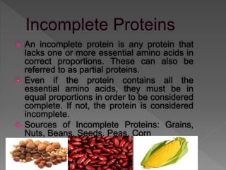  An incomplete protein is any protein that
lacks one or more essential amino acids in
correct proportions. These can also be
referred to as partial proteins.
 Even if the protein contains all the
essential amino acids, they must be in
equal proportions in order to be considered
complete. If not, the protein is considered
incomplete.
 Sources of Incomplete Proteins: Grains,
Nuts, Beans, Seeds, Peas, Corn
 
