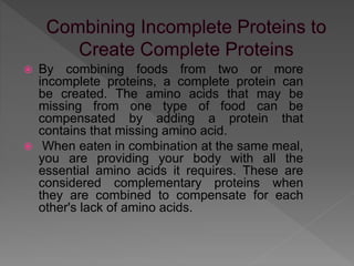  By combining foods from two or more
incomplete proteins, a complete protein can
be created. The amino acids that may be
missing from one type of food can be
compensated by adding a protein that
contains that missing amino acid.
 When eaten in combination at the same meal,
you are providing your body with all the
essential amino acids it requires. These are
considered complementary proteins when
they are combined to compensate for each
other's lack of amino acids.
 