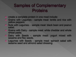  create a complete protein in one meal include:
 Grains with Legumes - sample meal: lentils and rice with
yellow peppers.
 Nuts with Legumes - sample meal: black bean and peanut
salad.
 Grains with Dairy - sample meal: white cheddar and whole
wheat pasta.
 Dairy with Seeds - sample meal: yogurt mixed with
sesame and flax seeds.
 Legumes with Seeds - sample meal: spinach salad with
sesame seed and almond salad dressing.
 