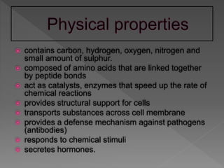  contains carbon, hydrogen, oxygen, nitrogen and
small amount of sulphur.
 composed of amino acids that are linked together
by peptide bonds
 act as catalysts, enzymes that speed up the rate of
chemical reactions
 provides structural support for cells
 transports substances across cell membrane
 provides a defense mechanism against pathogens
(antibodies)
 responds to chemical stimuli
 secretes hormones.
 