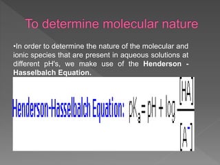 •In order to determine the nature of the molecular and
ionic species that are present in aqueous solutions at
different pH's, we make use of the Henderson -
Hasselbalch Equation.
 