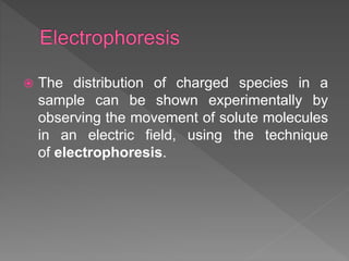  The distribution of charged species in a
sample can be shown experimentally by
observing the movement of solute molecules
in an electric field, using the technique
of electrophoresis.
 