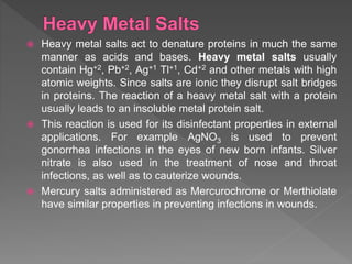  Heavy metal salts act to denature proteins in much the same
manner as acids and bases. Heavy metal salts usually
contain Hg+2, Pb+2, Ag+1 Tl+1, Cd+2 and other metals with high
atomic weights. Since salts are ionic they disrupt salt bridges
in proteins. The reaction of a heavy metal salt with a protein
usually leads to an insoluble metal protein salt.
 This reaction is used for its disinfectant properties in external
applications. For example AgNO3 is used to prevent
gonorrhea infections in the eyes of new born infants. Silver
nitrate is also used in the treatment of nose and throat
infections, as well as to cauterize wounds.
 Mercury salts administered as Mercurochrome or Merthiolate
have similar properties in preventing infections in wounds.
 
