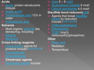 Acids
 Acidic protein denaturants
include:
 Acetic acid[8]
 Trichloroacetic acid 12% in
water
 Sulfosalicylic acid
Solvents
 Most organic solvents are
denaturing, including:
 Ethanol
 Methanol
Cross-linking reagents
 Cross-linking agents for
proteins include:[citation needed]
 Formaldehyde
 Glutaraldehyde
 Chaotropic agents
 Chaotropic agents include:
 Urea 6 – 8 mol/l
 Guanidinium chloride 6 mol/l
 Lithium perchlorate 4.5 mol/l
Disulfide bond reducers[edit]
 Agents that break disulfide
bonds by reduction
include:[citation needed]
 2-Mercaptoethanol
 Dithiothreitol
 TCEP (tris(2-
carboxyethyl)phosphine)
Other
 Picric acid
 Radiation
 Temperature
 