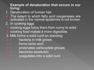 Example of denaturation that occurs in our
living:
1. Denaturation of human hair
 The extent to which fatty acid oxygenases are
activated in the normal epidermis is not known
2. In cooking eggs
 cooking eggs turns them from runny to solid
 cooking food makes it more digestible.
3. Milk forms a solid curd on standing
 · bacteria in milk grows
 · forms lactic acid
 · protonates carboxylate groups
 · becomes isoelectric
 · coagulates into a solid curd
 