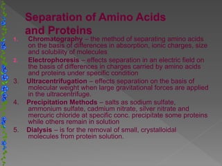 1. Chromatography – the method of separating amino acids
on the basis of differences in absorption, ionic charges, size
and solubility of molecules
2. Electrophoresis – effects separation in an electric field on
the basis of differences in charges carried by amino acids
and proteins under specific condition
3. Ultracentrifugation – effects separation on the basis of
molecular weight when large gravitational forces are applied
in the ultracentrifuge.
4. Precipitation Methods – salts as sodium sulfate,
ammonium sulfate, cadmium nitrate, silver nitrate and
mercuric chloride at specific conc. precipitate some proteins
while others remain in solution
5. Dialysis – is for the removal of small, crystalloidal
molecules from protein solution.
 