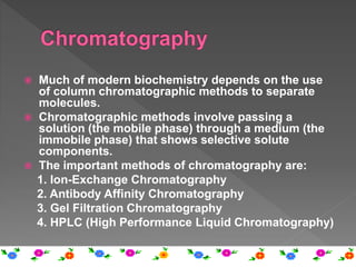  Much of modern biochemistry depends on the use
of column chromatographic methods to separate
molecules.
 Chromatographic methods involve passing a
solution (the mobile phase) through a medium (the
immobile phase) that shows selective solute
components.
 The important methods of chromatography are:
1. Ion-Exchange Chromatography
2. Antibody Affinity Chromatography
3. Gel Filtration Chromatography
4. HPLC (High Performance Liquid Chromatography)
 