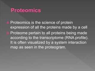  Proteomics is the science of protein
expression of all the proteins made by a cell
 Proteome pertain to all proteins being made
according to the transcriptome (RNA profile).
It is often visualized by a system interaction
map as seen in the proteogram.
 