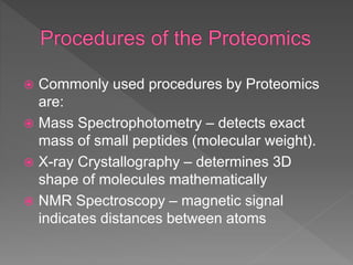 Commonly used procedures by Proteomics
are:
 Mass Spectrophotometry – detects exact
mass of small peptides (molecular weight).
 X-ray Crystallography – determines 3D
shape of molecules mathematically
 NMR Spectroscopy – magnetic signal
indicates distances between atoms
 