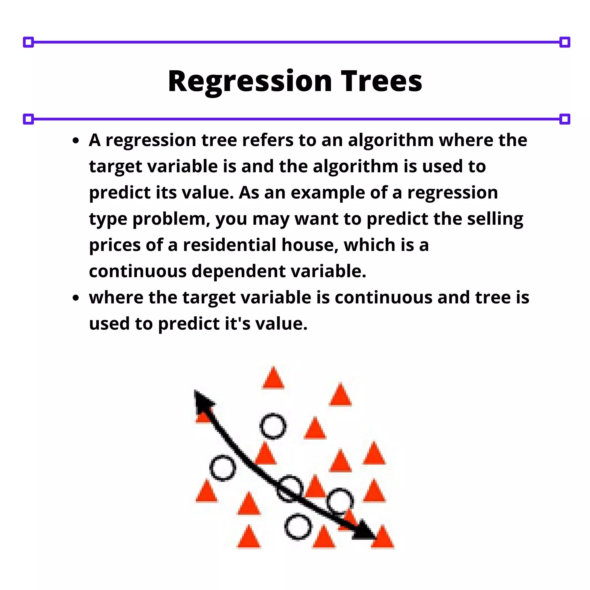 A regression tree refers to an algorithm where the
target variable is and the algorithm is used to
predict its value. As an example of a regression
type problem, you may want to predict the selling
prices of a residential house, which is a
continuous dependent variable.
where the target variable is continuous and tree is
used to predict it's value.
Regression Trees
 