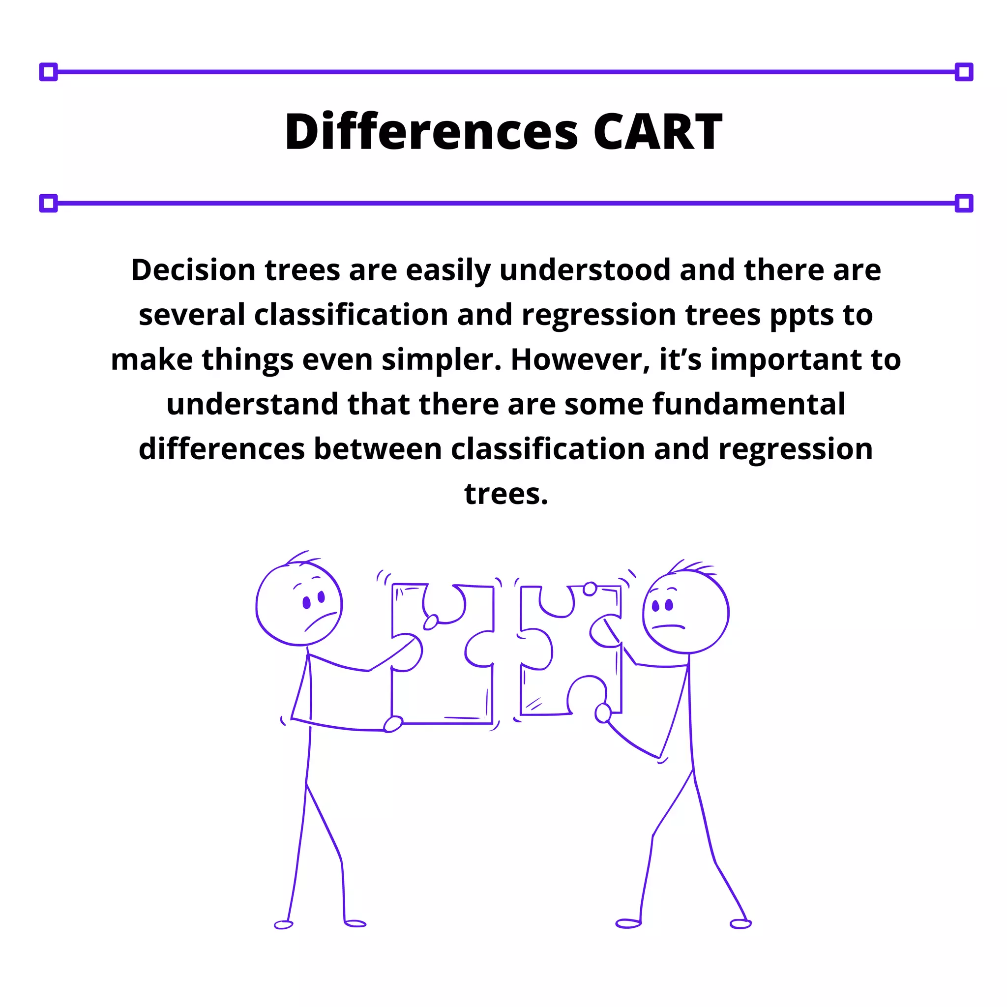 Decision trees are easily understood and there are
several classification and regression trees ppts to
make things even simpler. However, it’s important to
understand that there are some fundamental
differences between classification and regression
trees.
Differences CART
 
