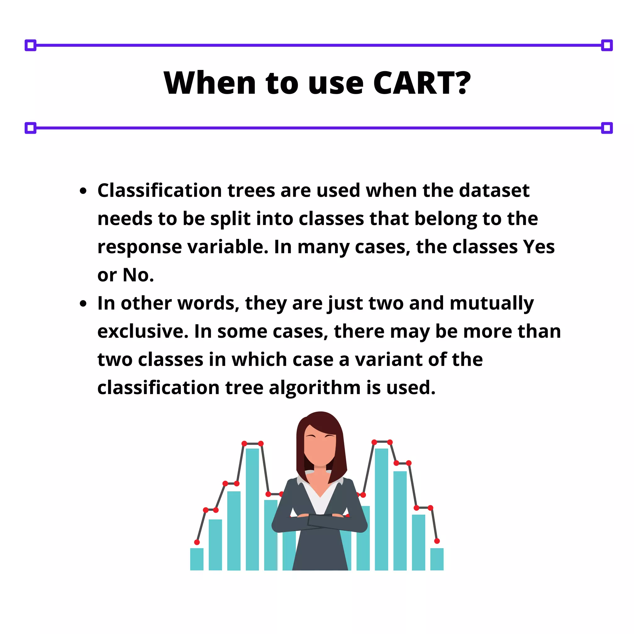 Classification trees are used when the dataset
needs to be split into classes that belong to the
response variable. In many cases, the classes Yes
or No.
In other words, they are just two and mutually
exclusive. In some cases, there may be more than
two classes in which case a variant of the
classification tree algorithm is used.
When to use CART?
 