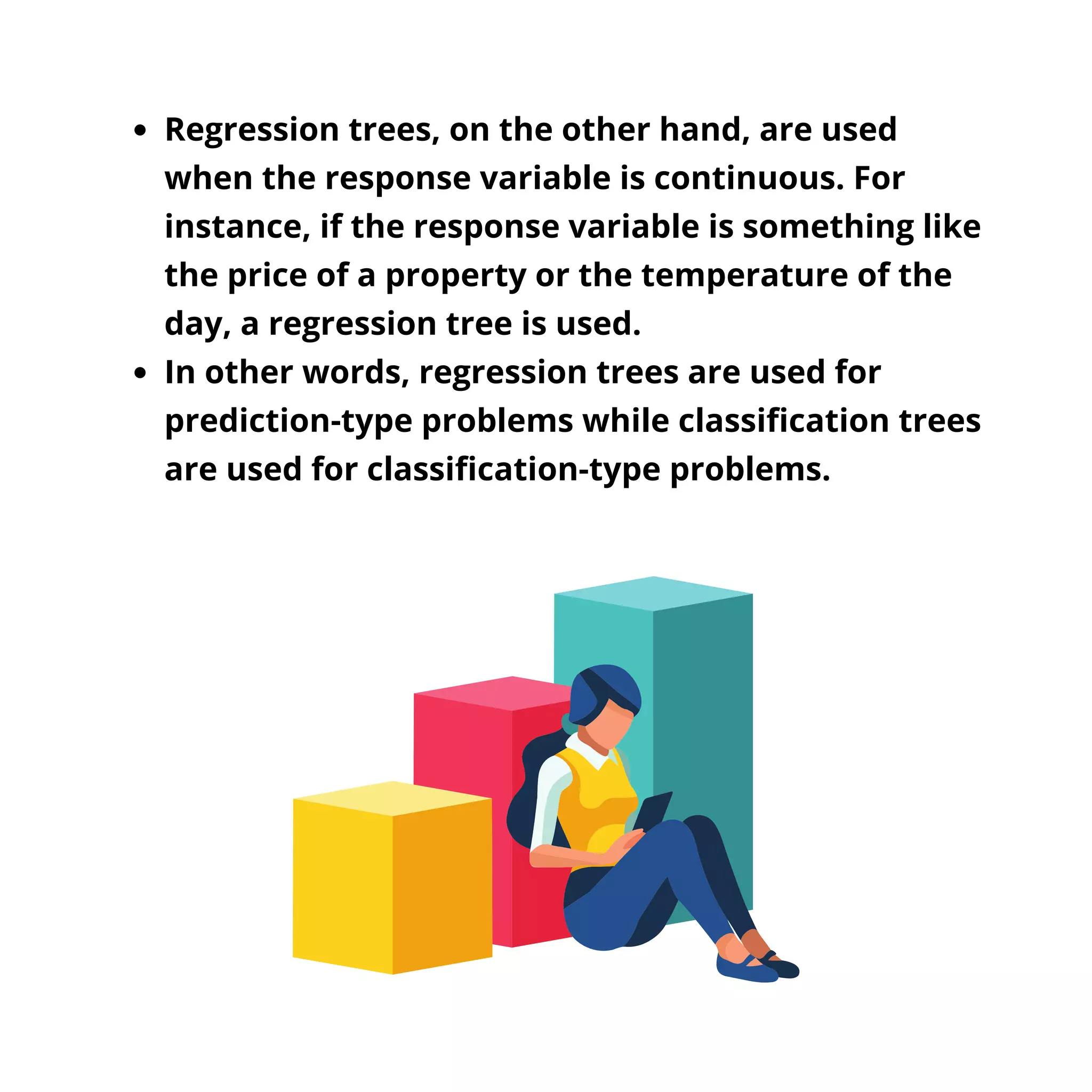 Regression trees, on the other hand, are used
when the response variable is continuous. For
instance, if the response variable is something like
the price of a property or the temperature of the
day, a regression tree is used.
In other words, regression trees are used for
prediction-type problems while classification trees
are used for classification-type problems.
 