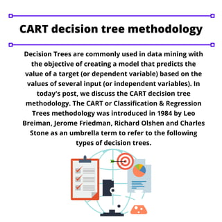 Decision Trees are commonly used in data mining with
the objective of creating a model that predicts the
value of a target (or dependent variable) based on the
values of several input (or independent variables). In
today's post, we discuss the CART decision tree
methodology. The CART or Classification & Regression
Trees methodology was introduced in 1984 by Leo
Breiman, Jerome Friedman, Richard Olshen and Charles
Stone as an umbrella term to refer to the following
types of decision trees.
CART decision tree methodology
 
