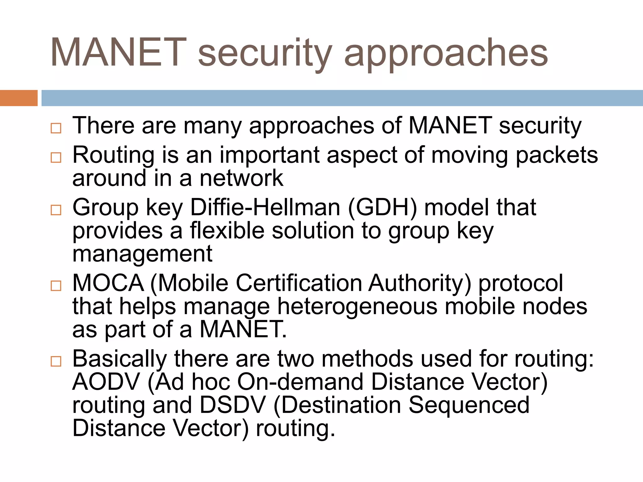 MANET security approaches
 There are many approaches of MANET security
 Routing is an important aspect of moving packets
around in a network
 Group key Diffie-Hellman (GDH) model that
provides a flexible solution to group key
management
 MOCA (Mobile Certification Authority) protocol
that helps manage heterogeneous mobile nodes
as part of a MANET.
 Basically there are two methods used for routing:
AODV (Ad hoc On-demand Distance Vector)
routing and DSDV (Destination Sequenced
Distance Vector) routing.
 