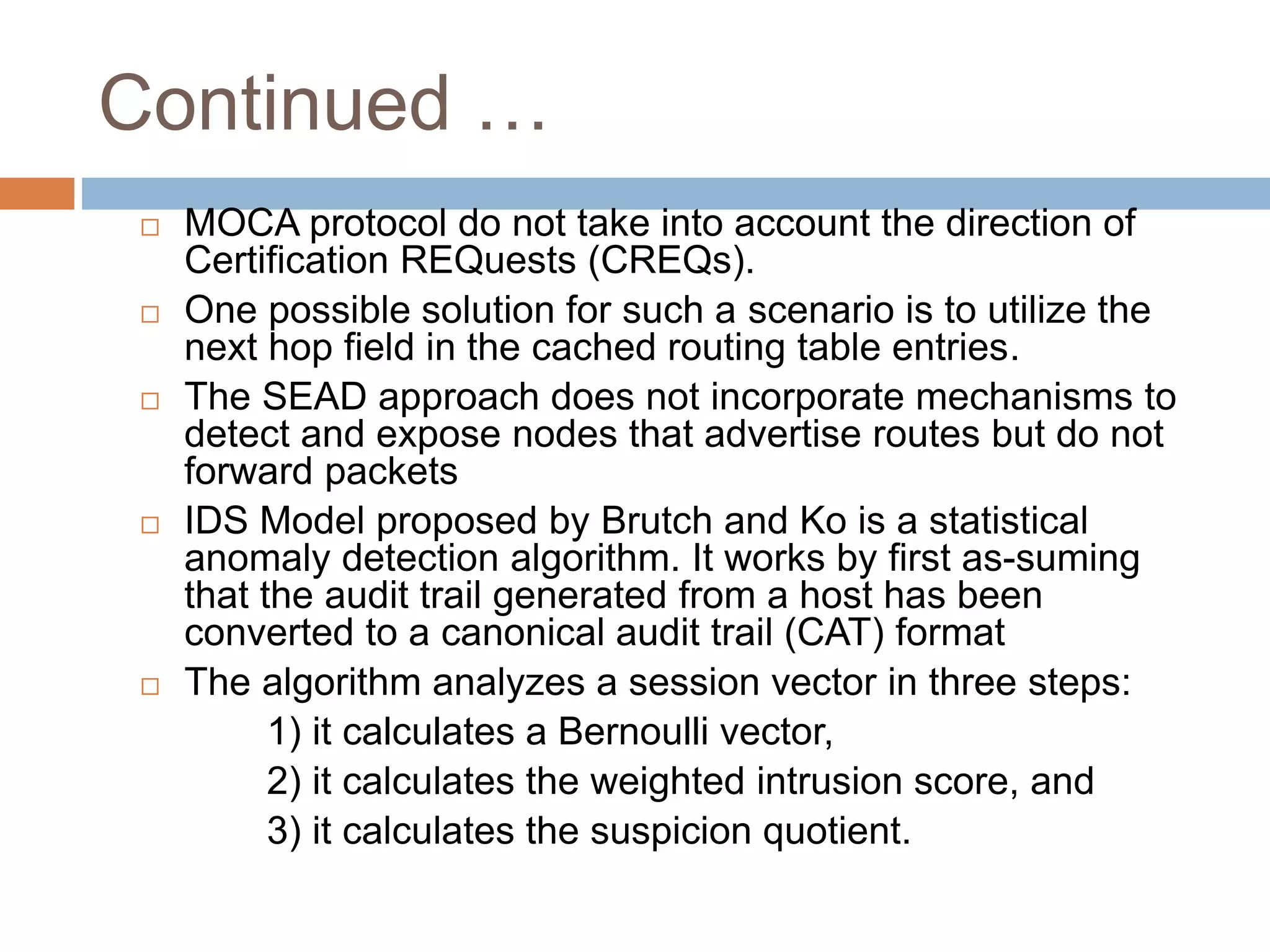 Continued …
 MOCA protocol do not take into account the direction of
Certification REQuests (CREQs).
 One possible solution for such a scenario is to utilize the
next hop field in the cached routing table entries.
 The SEAD approach does not incorporate mechanisms to
detect and expose nodes that advertise routes but do not
forward packets
 IDS Model proposed by Brutch and Ko is a statistical
anomaly detection algorithm. It works by first as-suming
that the audit trail generated from a host has been
converted to a canonical audit trail (CAT) format
 The algorithm analyzes a session vector in three steps:
1) it calculates a Bernoulli vector,
2) it calculates the weighted intrusion score, and
3) it calculates the suspicion quotient.
 