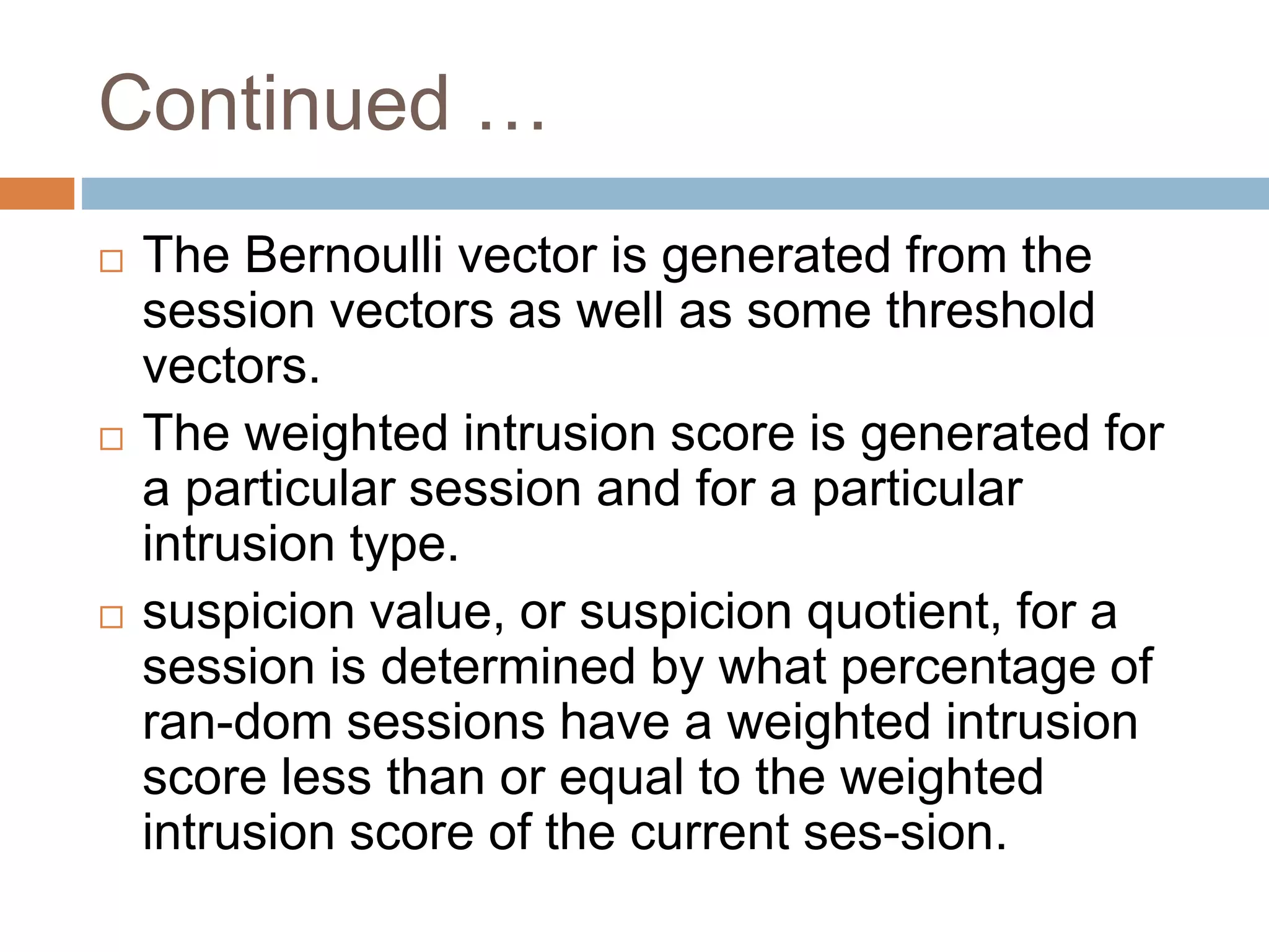Continued …
 The Bernoulli vector is generated from the
session vectors as well as some threshold
vectors.
 The weighted intrusion score is generated for
a particular session and for a particular
intrusion type.
 suspicion value, or suspicion quotient, for a
session is determined by what percentage of
ran-dom sessions have a weighted intrusion
score less than or equal to the weighted
intrusion score of the current ses-sion.
 