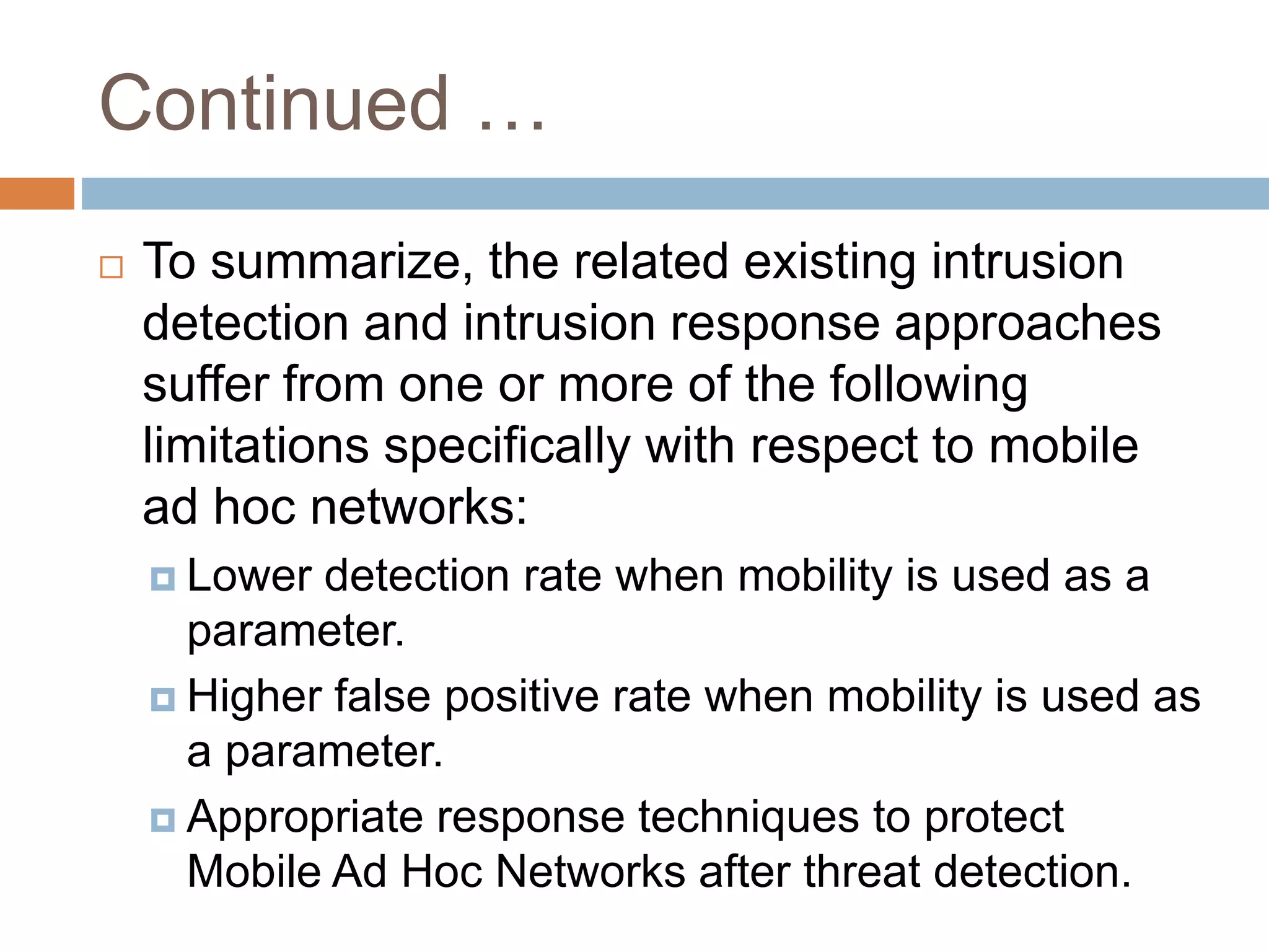 Continued …
 To summarize, the related existing intrusion
detection and intrusion response approaches
suffer from one or more of the following
limitations specifically with respect to mobile
ad hoc networks:
 Lower detection rate when mobility is used as a
parameter.
 Higher false positive rate when mobility is used as
a parameter.
 Appropriate response techniques to protect
Mobile Ad Hoc Networks after threat detection.
 