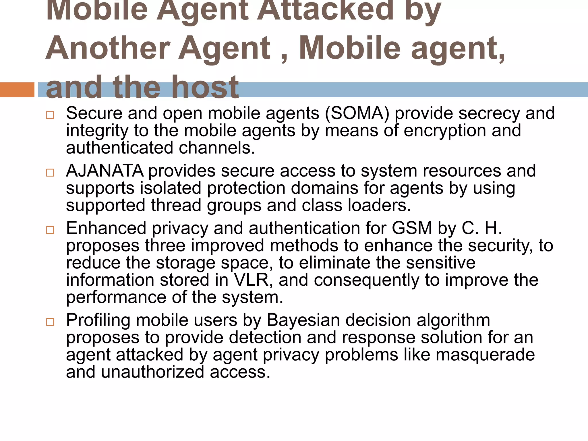 Mobile Agent Attacked by
Another Agent , Mobile agent,
and the host
 Secure and open mobile agents (SOMA) provide secrecy and
integrity to the mobile agents by means of encryption and
authenticated channels.
 AJANATA provides secure access to system resources and
supports isolated protection domains for agents by using
supported thread groups and class loaders.
 Enhanced privacy and authentication for GSM by C. H.
proposes three improved methods to enhance the security, to
reduce the storage space, to eliminate the sensitive
information stored in VLR, and consequently to improve the
performance of the system.
 Profiling mobile users by Bayesian decision algorithm
proposes to provide detection and response solution for an
agent attacked by agent privacy problems like masquerade
and unauthorized access.
 