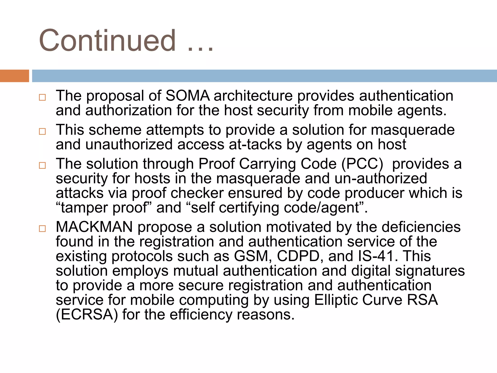 Continued …
 The proposal of SOMA architecture provides authentication
and authorization for the host security from mobile agents.
 This scheme attempts to provide a solution for masquerade
and unauthorized access at-tacks by agents on host
 The solution through Proof Carrying Code (PCC) provides a
security for hosts in the masquerade and un-authorized
attacks via proof checker ensured by code producer which is
“tamper proof” and “self certifying code/agent”.
 MACKMAN propose a solution motivated by the deficiencies
found in the registration and authentication service of the
existing protocols such as GSM, CDPD, and IS-41. This
solution employs mutual authentication and digital signatures
to provide a more secure registration and authentication
service for mobile computing by using Elliptic Curve RSA
(ECRSA) for the efficiency reasons.
 
