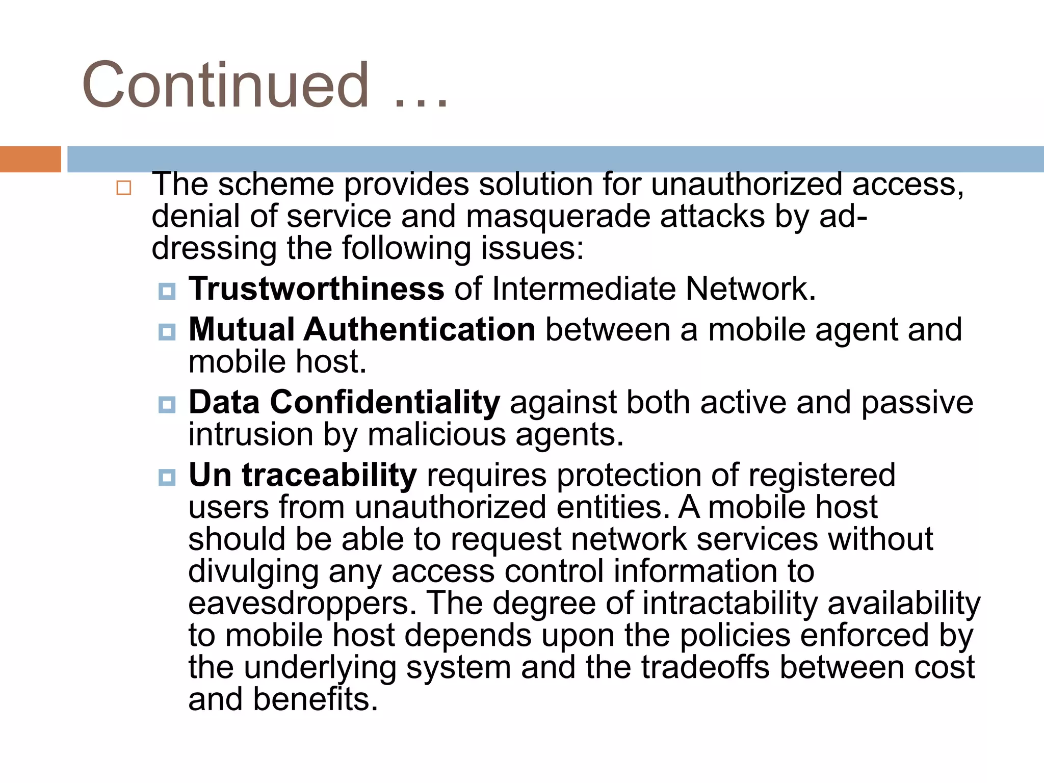 Continued …
 The scheme provides solution for unauthorized access,
denial of service and masquerade attacks by ad-
dressing the following issues:
 Trustworthiness of Intermediate Network.
 Mutual Authentication between a mobile agent and
mobile host.
 Data Confidentiality against both active and passive
intrusion by malicious agents.
 Un traceability requires protection of registered
users from unauthorized entities. A mobile host
should be able to request network services without
divulging any access control information to
eavesdroppers. The degree of intractability availability
to mobile host depends upon the policies enforced by
the underlying system and the tradeoffs between cost
and benefits.
 