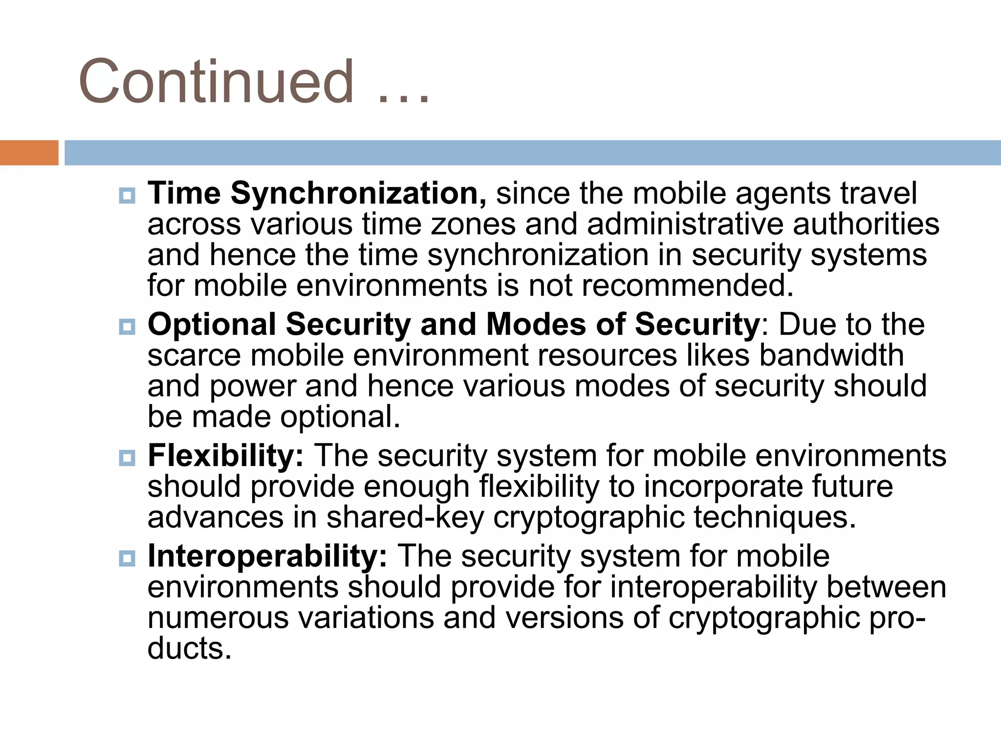 Continued …
 Time Synchronization, since the mobile agents travel
across various time zones and administrative authorities
and hence the time synchronization in security systems
for mobile environments is not recommended.
 Optional Security and Modes of Security: Due to the
scarce mobile environment resources likes bandwidth
and power and hence various modes of security should
be made optional.
 Flexibility: The security system for mobile environments
should provide enough flexibility to incorporate future
advances in shared-key cryptographic techniques.
 Interoperability: The security system for mobile
environments should provide for interoperability between
numerous variations and versions of cryptographic pro-
ducts.
 