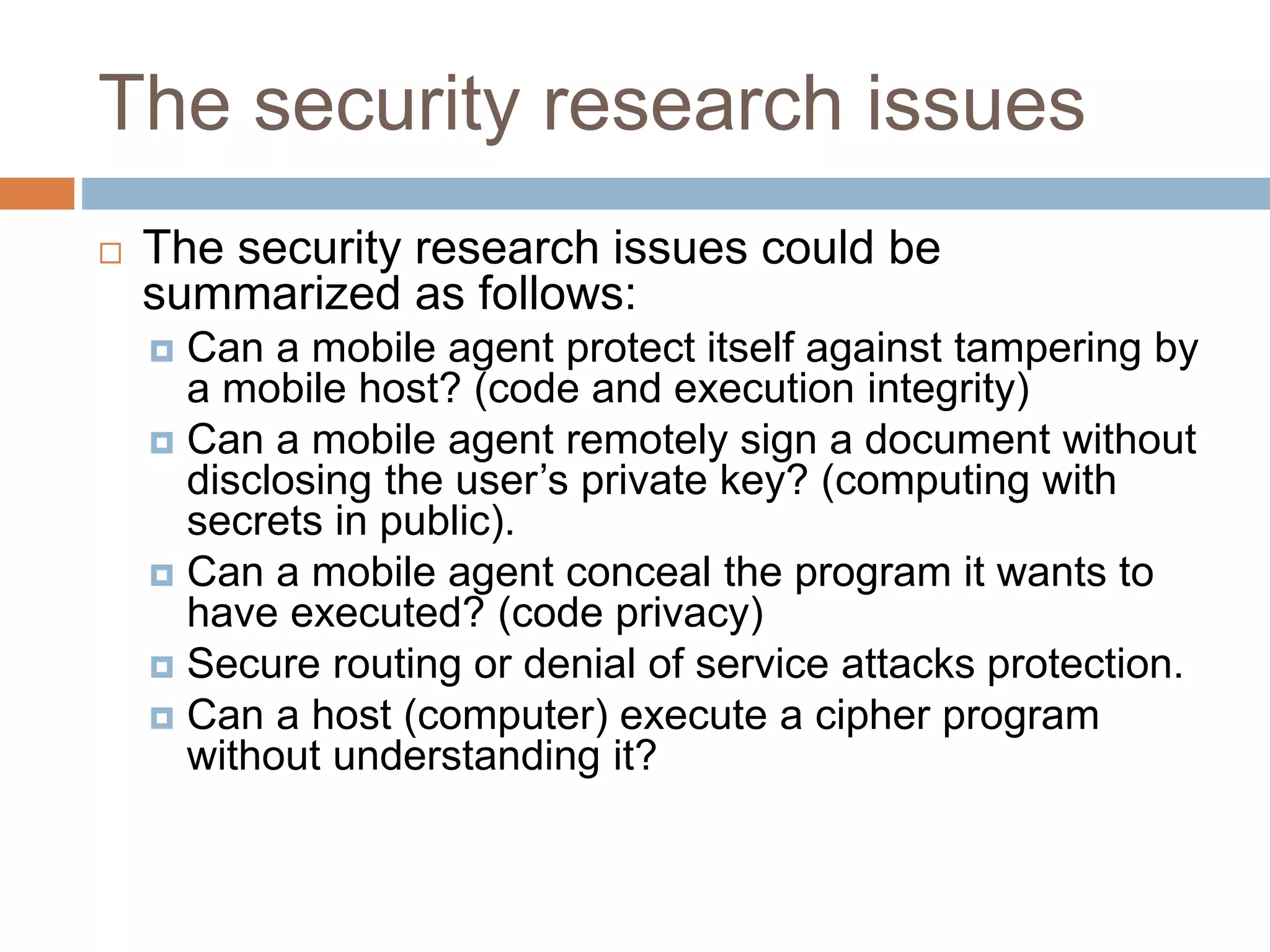 The security research issues
 The security research issues could be
summarized as follows:
 Can a mobile agent protect itself against tampering by
a mobile host? (code and execution integrity)
 Can a mobile agent remotely sign a document without
disclosing the user’s private key? (computing with
secrets in public).
 Can a mobile agent conceal the program it wants to
have executed? (code privacy)
 Secure routing or denial of service attacks protection.
 Can a host (computer) execute a cipher program
without understanding it?
 