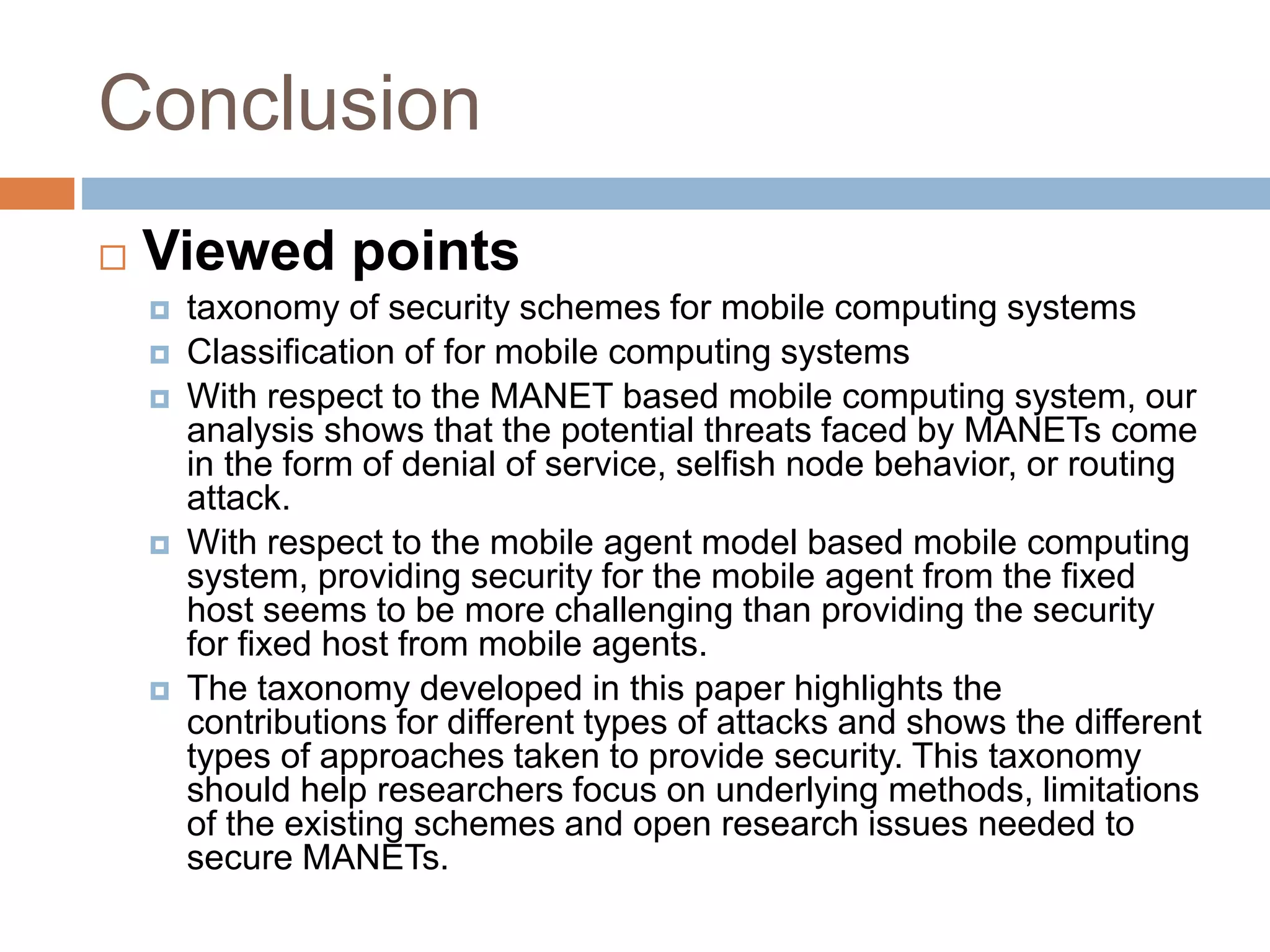 Conclusion
 Viewed points
 taxonomy of security schemes for mobile computing systems
 Classification of for mobile computing systems
 With respect to the MANET based mobile computing system, our
analysis shows that the potential threats faced by MANETs come
in the form of denial of service, selfish node behavior, or routing
attack.
 With respect to the mobile agent model based mobile computing
system, providing security for the mobile agent from the fixed
host seems to be more challenging than providing the security
for fixed host from mobile agents.
 The taxonomy developed in this paper highlights the
contributions for different types of attacks and shows the different
types of approaches taken to provide security. This taxonomy
should help researchers focus on underlying methods, limitations
of the existing schemes and open research issues needed to
secure MANETs.
 