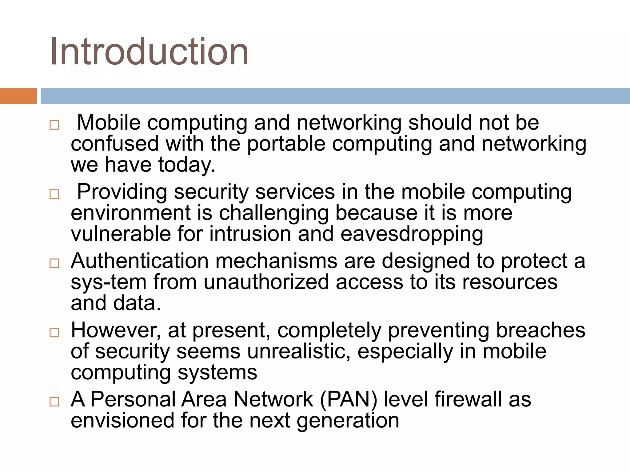 Introduction
 Mobile computing and networking should not be
confused with the portable computing and networking
we have today.
 Providing security services in the mobile computing
environment is challenging because it is more
vulnerable for intrusion and eavesdropping
 Authentication mechanisms are designed to protect a
sys-tem from unauthorized access to its resources
and data.
 However, at present, completely preventing breaches
of security seems unrealistic, especially in mobile
computing systems
 A Personal Area Network (PAN) level firewall as
envisioned for the next generation
 
