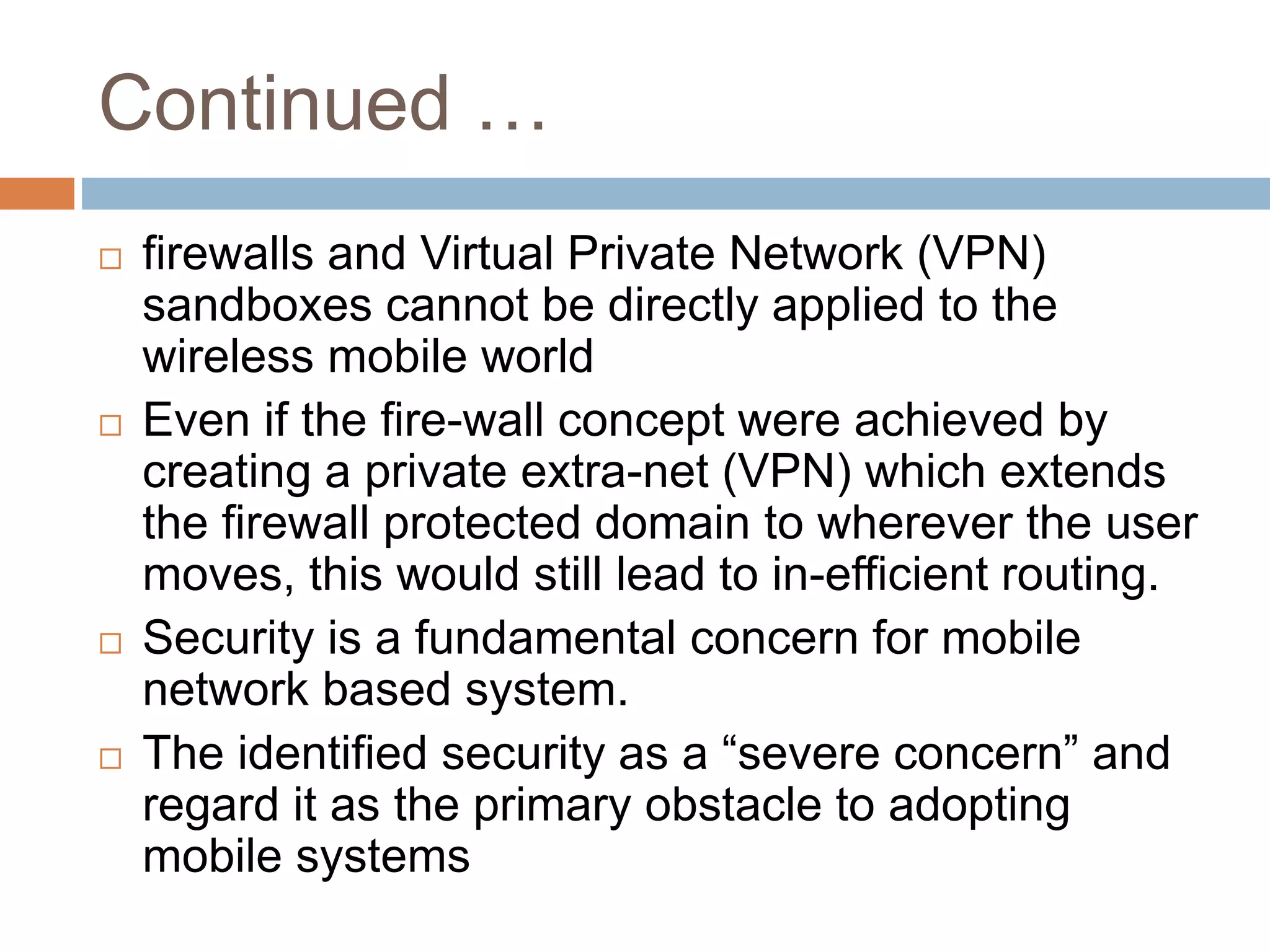 Continued …
 firewalls and Virtual Private Network (VPN)
sandboxes cannot be directly applied to the
wireless mobile world
 Even if the fire-wall concept were achieved by
creating a private extra-net (VPN) which extends
the firewall protected domain to wherever the user
moves, this would still lead to in-efficient routing.
 Security is a fundamental concern for mobile
network based system.
 The identified security as a “severe concern” and
regard it as the primary obstacle to adopting
mobile systems
 