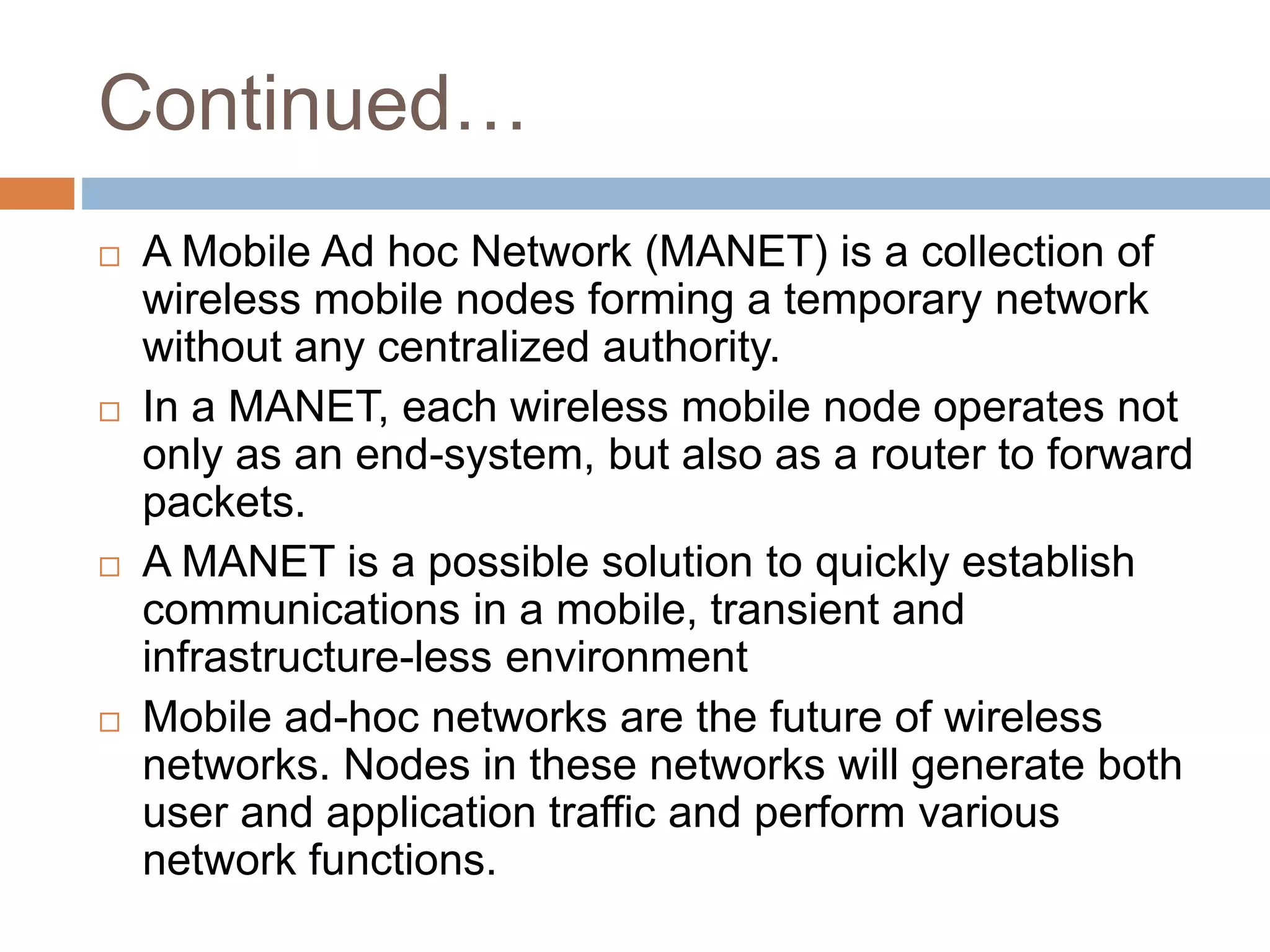 Continued…
 A Mobile Ad hoc Network (MANET) is a collection of
wireless mobile nodes forming a temporary network
without any centralized authority.
 In a MANET, each wireless mobile node operates not
only as an end-system, but also as a router to forward
packets.
 A MANET is a possible solution to quickly establish
communications in a mobile, transient and
infrastructure-less environment
 Mobile ad-hoc networks are the future of wireless
networks. Nodes in these networks will generate both
user and application traffic and perform various
network functions.
 