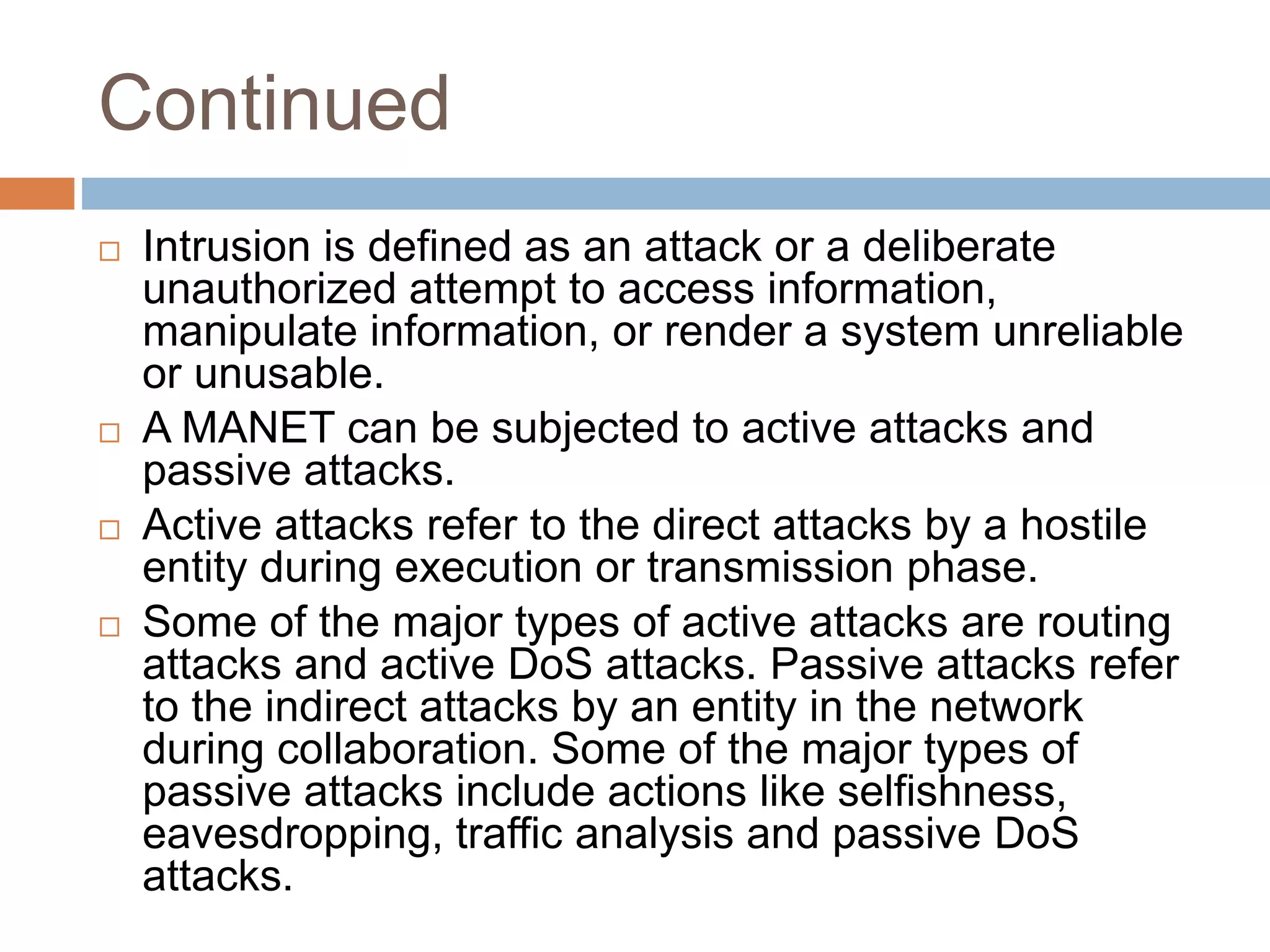 Continued
 Intrusion is defined as an attack or a deliberate
unauthorized attempt to access information,
manipulate information, or render a system unreliable
or unusable.
 A MANET can be subjected to active attacks and
passive attacks.
 Active attacks refer to the direct attacks by a hostile
entity during execution or transmission phase.
 Some of the major types of active attacks are routing
attacks and active DoS attacks. Passive attacks refer
to the indirect attacks by an entity in the network
during collaboration. Some of the major types of
passive attacks include actions like selfishness,
eavesdropping, traffic analysis and passive DoS
attacks.
 