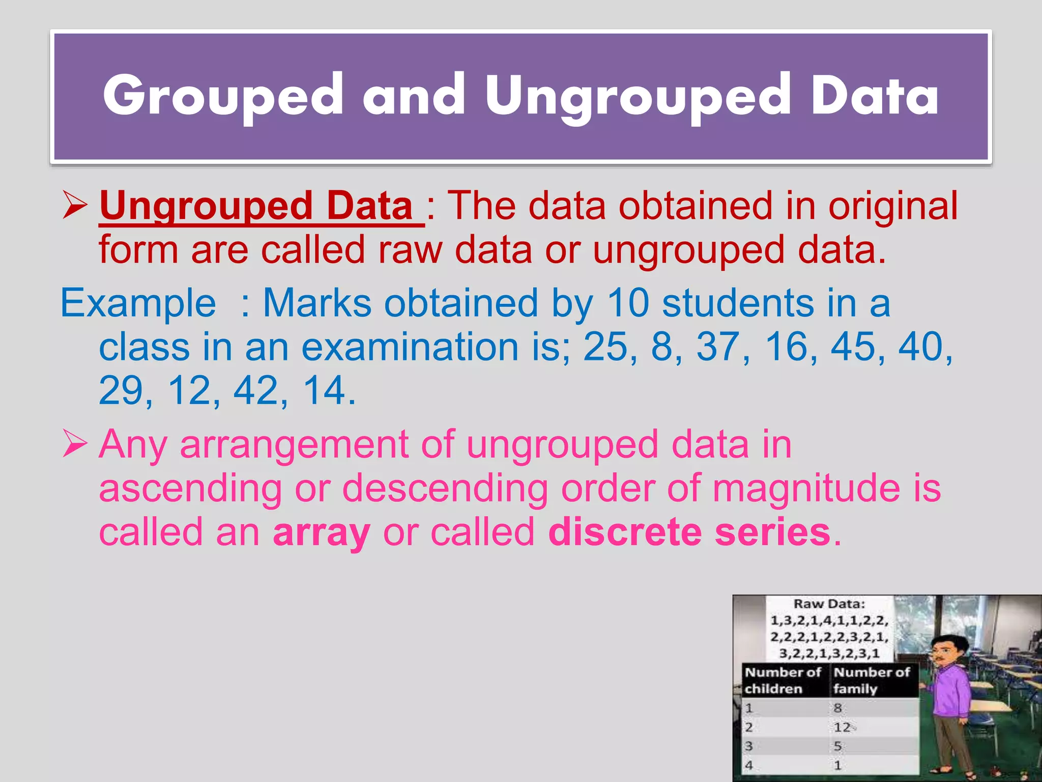 Grouped and Ungrouped Data
 Ungrouped Data : The data obtained in original
form are called raw data or ungrouped data.
Example : Marks obtained by 10 students in a
class in an examination is; 25, 8, 37, 16, 45, 40,
29, 12, 42, 14.
 Any arrangement of ungrouped data in
ascending or descending order of magnitude is
called an array or called discrete series.
 