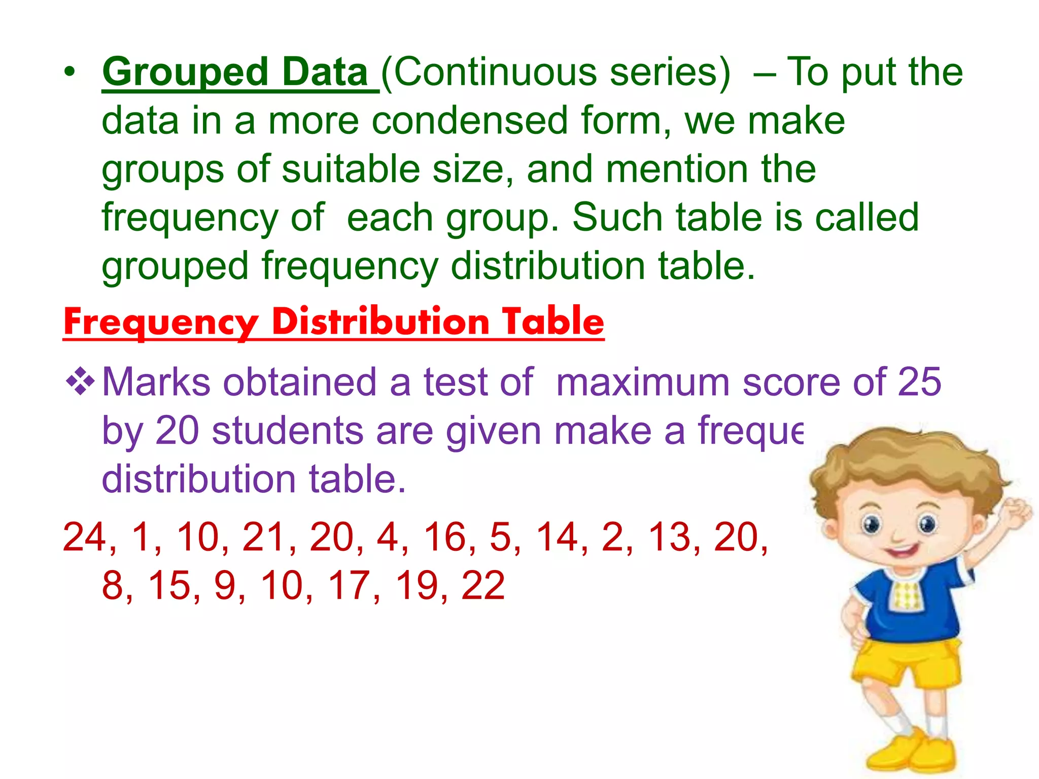 • Grouped Data (Continuous series) – To put the
data in a more condensed form, we make
groups of suitable size, and mention the
frequency of each group. Such table is called
grouped frequency distribution table.
Frequency Distribution Table
Marks obtained a test of maximum score of 25
by 20 students are given make a frequency
distribution table.
24, 1, 10, 21, 20, 4, 16, 5, 14, 2, 13, 20, 11,
8, 15, 9, 10, 17, 19, 22
 