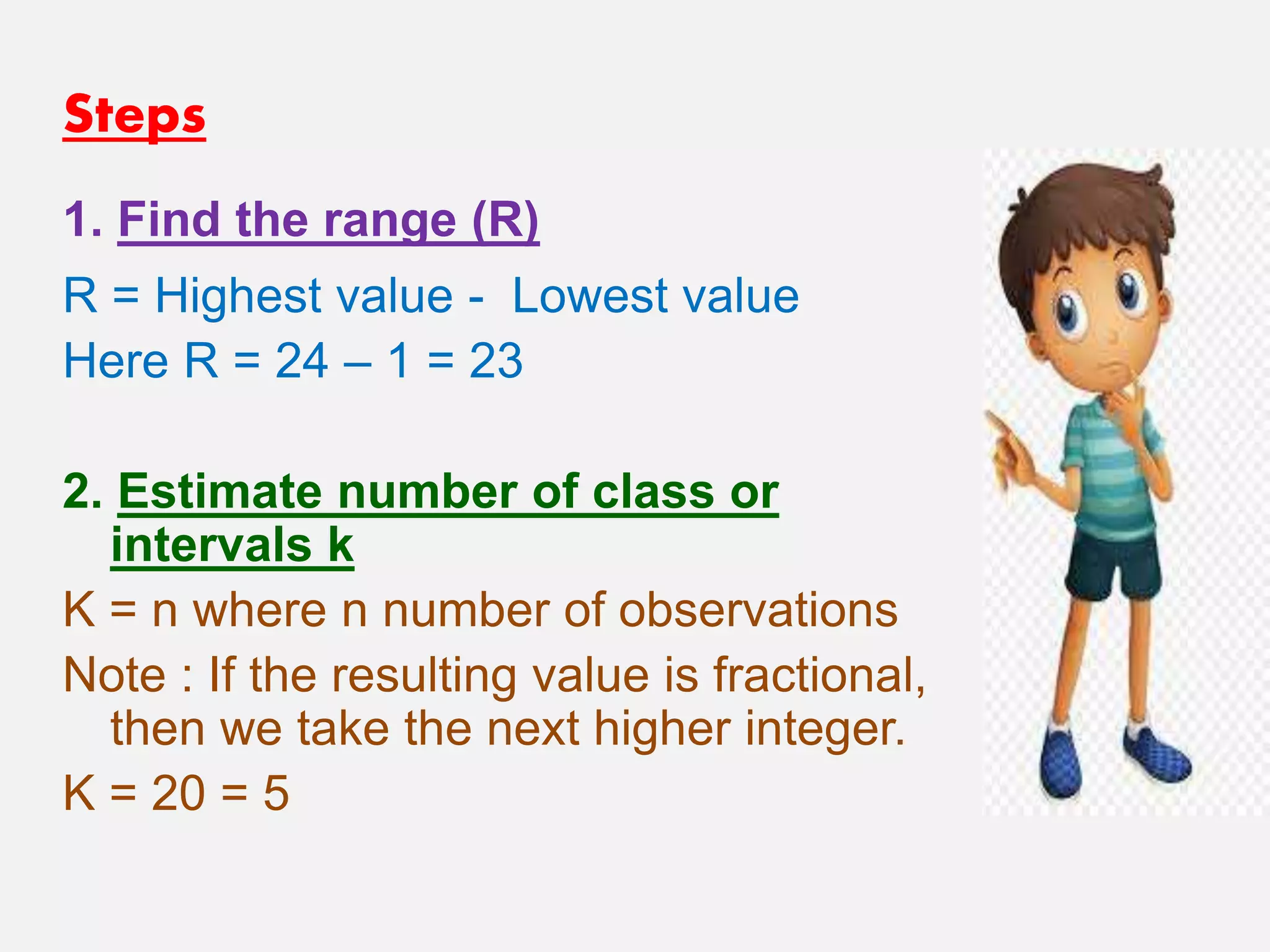 Steps
1. Find the range (R)
R = Highest value - Lowest value
Here R = 24 – 1 = 23
2. Estimate number of class or
intervals k
K = n where n number of observations
Note : If the resulting value is fractional,
then we take the next higher integer.
K = 20 = 5
 