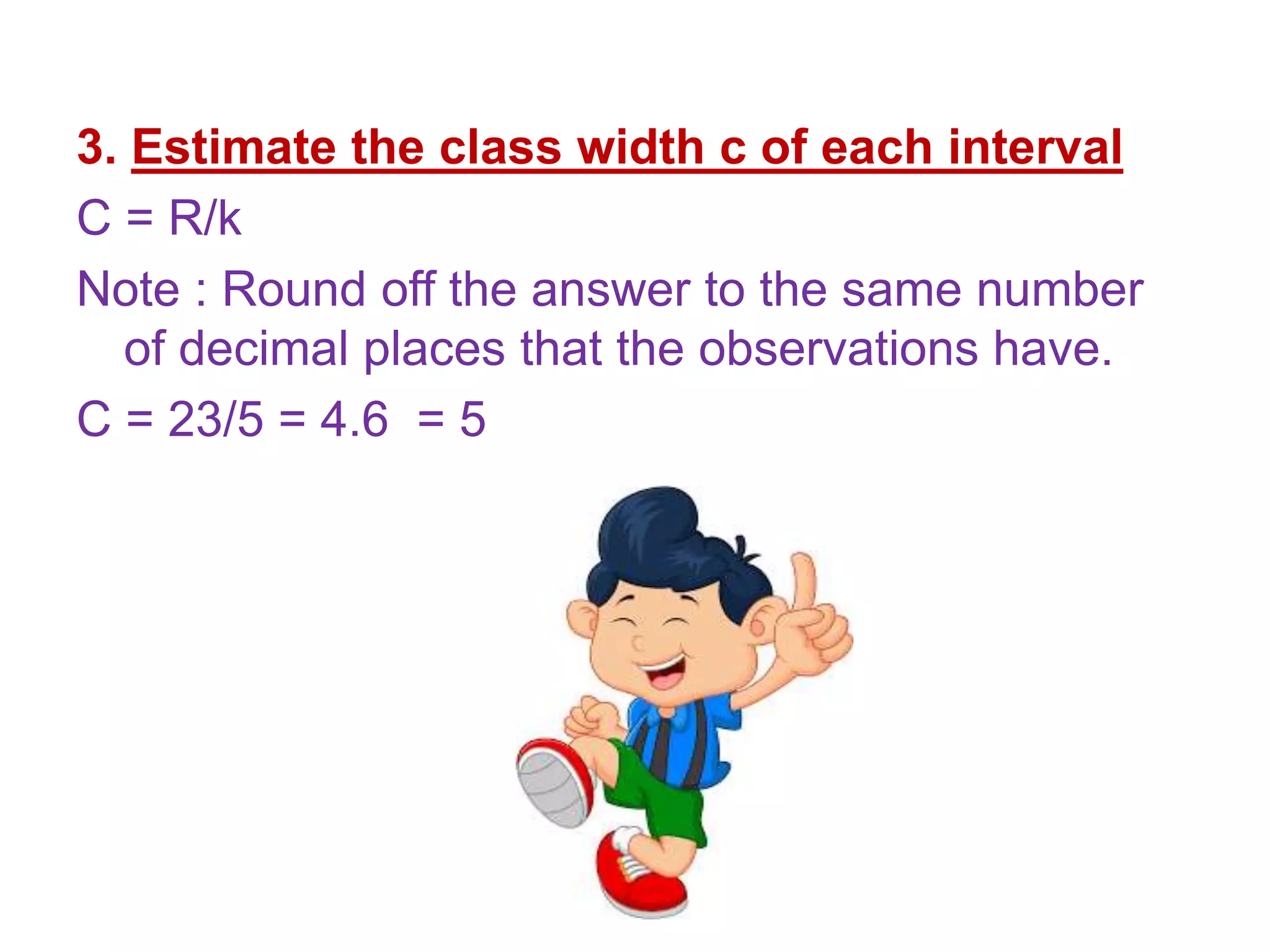 3. Estimate the class width c of each interval
C = R/k
Note : Round off the answer to the same number
of decimal places that the observations have.
C = 23/5 = 4.6 = 5
 