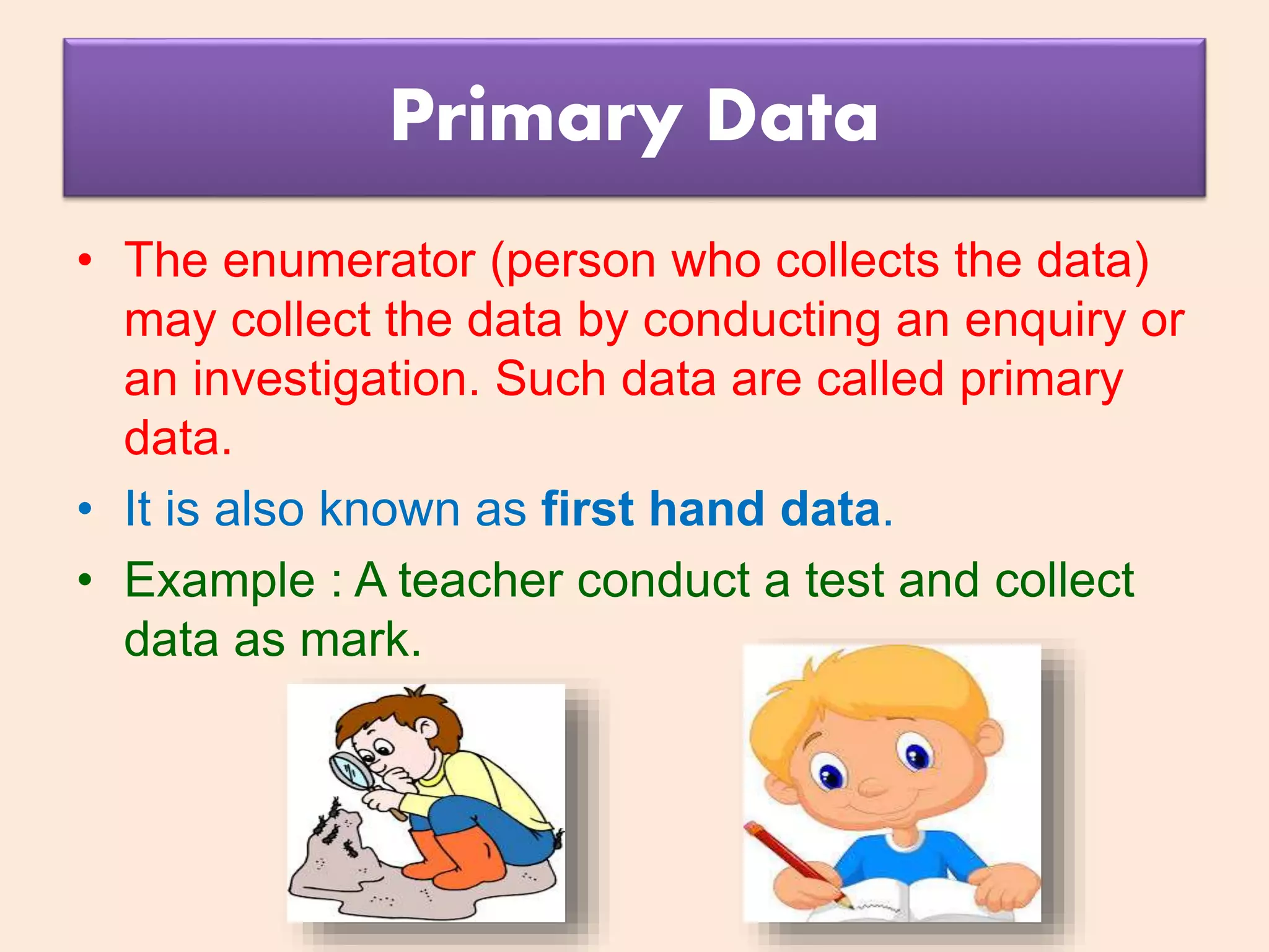 Primary Data
• The enumerator (person who collects the data)
may collect the data by conducting an enquiry or
an investigation. Such data are called primary
data.
• It is also known as first hand data.
• Example : A teacher conduct a test and collect
data as mark.
 