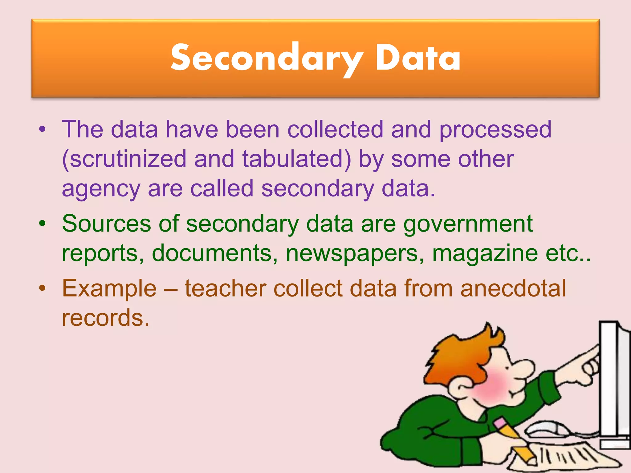 Secondary Data
• The data have been collected and processed
(scrutinized and tabulated) by some other
agency are called secondary data.
• Sources of secondary data are government
reports, documents, newspapers, magazine etc..
• Example – teacher collect data from anecdotal
records.
 