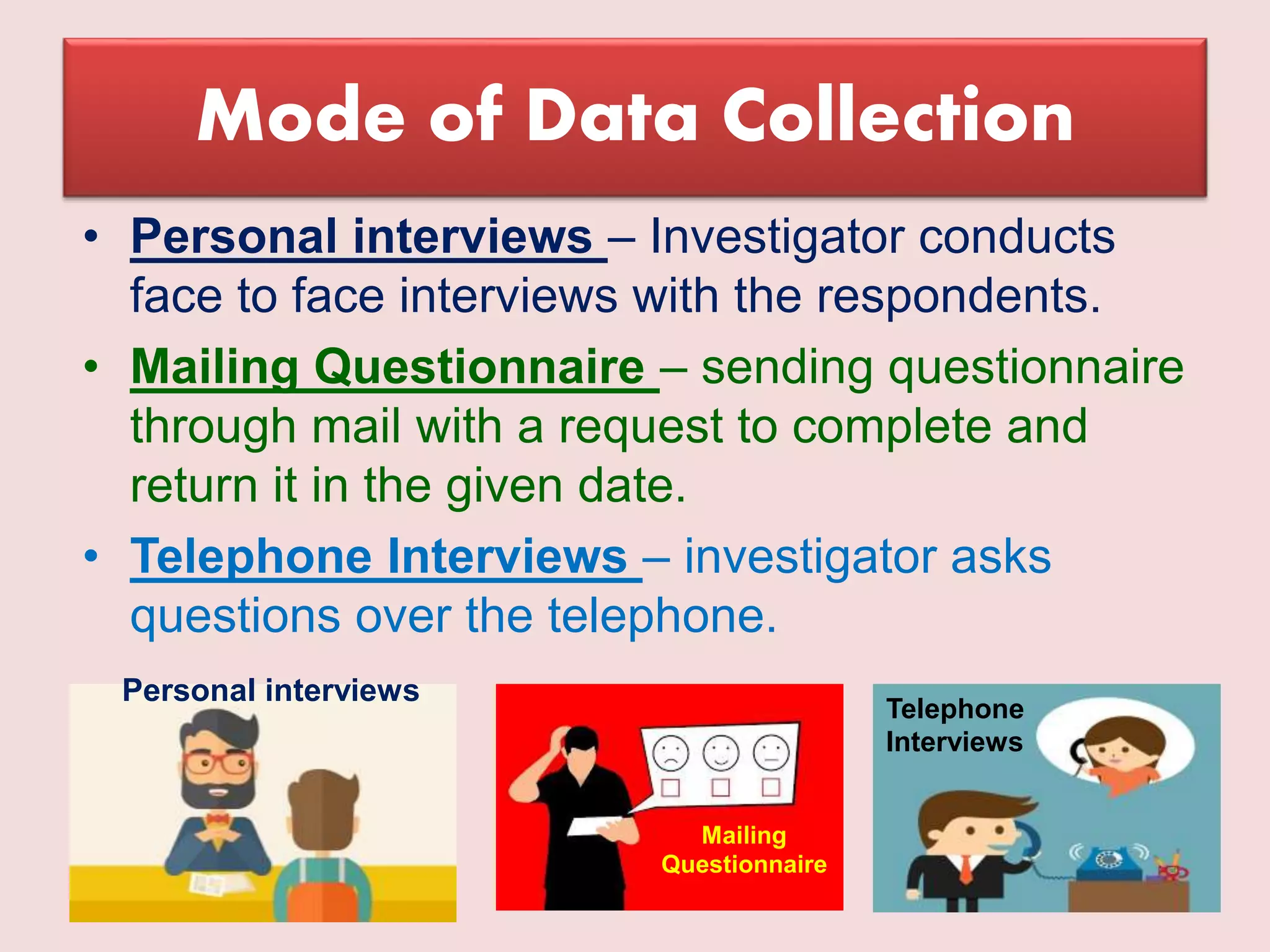Mode of Data Collection
• Personal interviews – Investigator conducts
face to face interviews with the respondents.
• Mailing Questionnaire – sending questionnaire
through mail with a request to complete and
return it in the given date.
• Telephone Interviews – investigator asks
questions over the telephone.
Personal interviews
Mailing
Questionnaire
Telephone
Interviews
 
