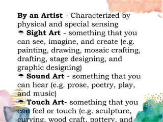 By an Artist - Characterized by
physical and special sensing
Sight Art - something that you
can see, imagine, and create (e.g.
painting, drawing, mosaic crafting,
drafting, stage designing, and
graphic designing)
Sound Art - something that you
can hear (e.g. prose, poetry, play,
and music)
Touch Art- something that you
can feel or touch (e.g. sculpture,
curving, wood craft, pottery, and