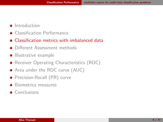 Classiﬁcation Performance confusion matrix for multi-class classiﬁcation problems
Introduction
Classiﬁcation Performance
Classiﬁcation metrics with imbalanced data
Diﬀerent Assessment methods
Illustrative example
Receiver Operating Characteristics (ROC)
Area under the ROC curve (AUC)
Precision-Recall (PR) curve
Biometrics measures
Conclusions
Alaa Tharwat 9 / 74
 