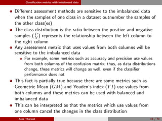 Classiﬁcation metrics with imbalanced data
Diﬀerent assessment methods are sensitive to the imbalanced data
when the samples of one class in a dataset outnumber the samples of
the other class(es)
The class distribution is the ratio between the positive and negative
samples ( P
N ) represents the relationship between the left column to
the right column
Any assessment metric that uses values from both columns will be
sensitive to the imbalanced data
For example, some metrics such as accuracy and precision use values
from both columns of the confusion matrix; thus, as data distributions
change, these metrics will change as well, even if the classiﬁer
performance does not
This fact is partially true because there are some metrics such as
Geometric Mean (GM) and Youden’s index (Y I) use values from
both columns and these metrics can be used with balanced and
imbalanced data
This can be interpreted as that the metrics which use values from
one column cancel the changes in the class distribution
Alaa Tharwat 10 / 74
 