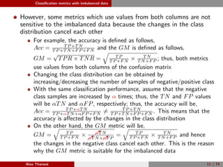 Classiﬁcation metrics with imbalanced data
However, some metrics which use values from both columns are not
sensitive to the imbalanced data because the changes in the class
distribution cancel each other
For example, the accuracy is deﬁned as follows,
Acc = T P +T N
T P +T N+F P +F N and the GM is deﬁned as follows,
GM =
√
TPR × TNR = T P
T P +F N × T N
T N+F P ; thus, both metrics
use values from both columns of the confusion matrix
Changing the class distribution can be obtained by
increasing/decreasing the number of samples of negative/positive class
With the same classiﬁcation performance, assume that the negative
class samples are increased by α times; thus, the TN and FP values
will be αTN and αFP, respectively; thus, the accuracy will be,
Acc = T P +αT N
T P +αT N+αF P +F N = T P +T N
T P +T N+F P +F N . This means that the
accuracy is aﬀected by the changes in the class distribution
On the other hand, the GM metric will be,
GM = T P
T P +F N × αT N
αT N+αF P
= T P
T P +F N × T N
T N+F P and hence
the changes in the negative class cancel each other. This is the reason
why the GM metric is suitable for the imbalanced data
Alaa Tharwat 11 / 74
 