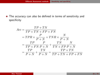 Diﬀerent Assessment methods Sensitivity and speciﬁcity
The accuracy can also be deﬁned in terms of sensitivity and
speciﬁcity
Acc =
TP + TN
TP + TN + FP + FN
= TPR ×
P
P + N
+ TNR ×
N
P + N
=
TP
TP + FN
P
P + N
+
TN
TN + FP
N
P + N
=
TP
P + N
+
TN
P + N
=
TP + TN
TP + TN + FP + FN
Alaa Tharwat 15 / 74
 